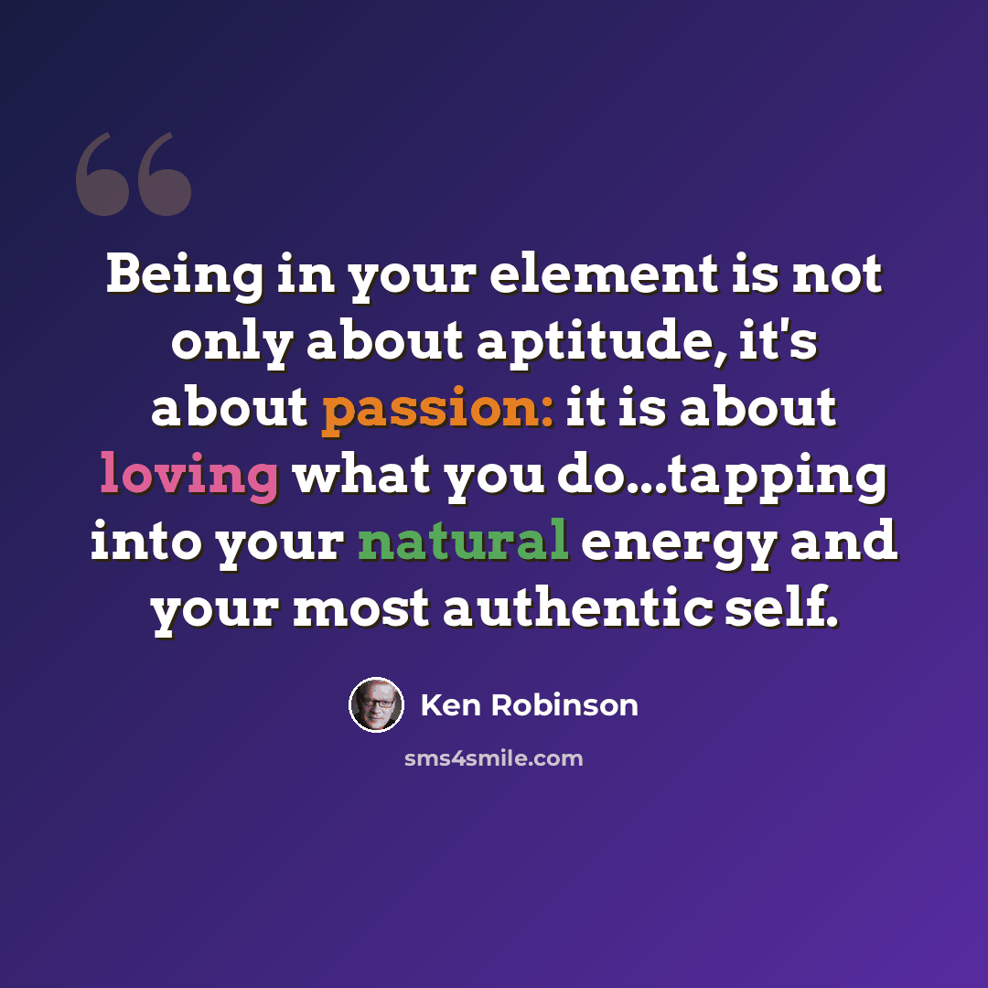 “Being in your element is not only about aptitude, it's about passion: it is about loving what you do...tapping into your natural energy and your most authentic self.” quote by Ken Robinson