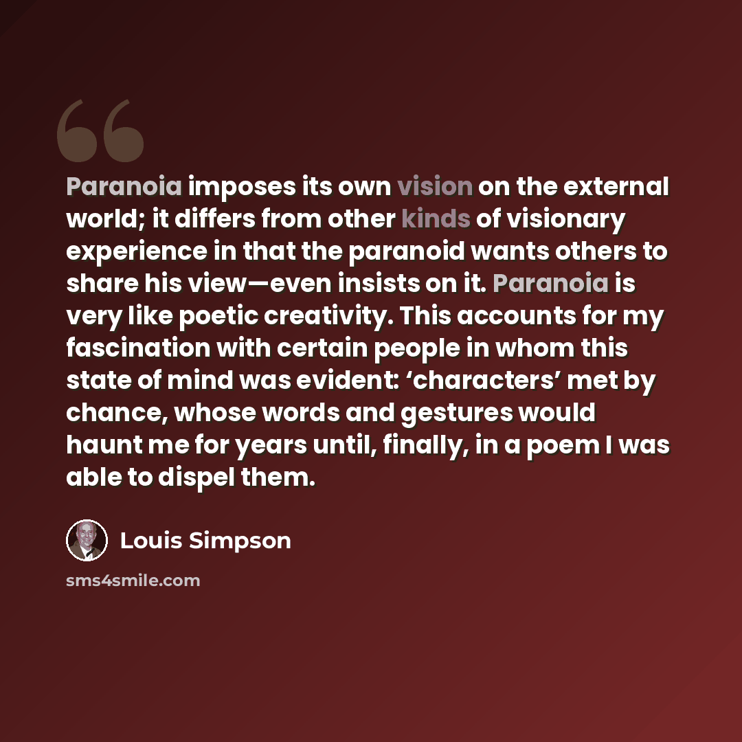 “Paranoia imposes its own vision on the external world; it differs from other kinds of visionary experience in that the paranoid wants others to share his view—even insists on it. Paranoia is very like poetic creativity. This accounts for my fascination with certain people in whom this state of…” quote by Louis Simpson