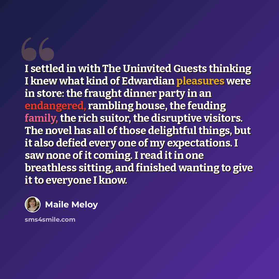 “I settled in with The Uninvited Guests thinking I knew what kind of Edwardian pleasures were in store: the fraught dinner party in an endangered, rambling house, the feuding family, the rich suitor, the disruptive visitors. The novel has all of those delightful things, but it also defied every one…” quote by Maile Meloy