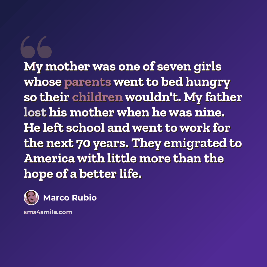 “My mother was one of seven girls whose parents went to bed hungry so their children wouldn't. My father lost his mother when he was nine. He left school and went to work for the next 70 years. They emigrated to America with little more than the hope of a better life.” quote by Marco Rubio