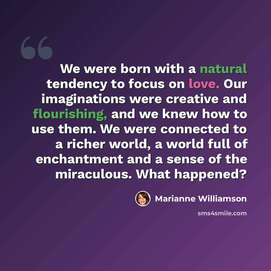 “We were born with a natural tendency to focus on love. Our imaginations were creative and flourishing, and we knew how to use them. We were connected to a richer world, a world full of enchantment and a sense of the miraculous. What happened?” quote by Marianne Williamson