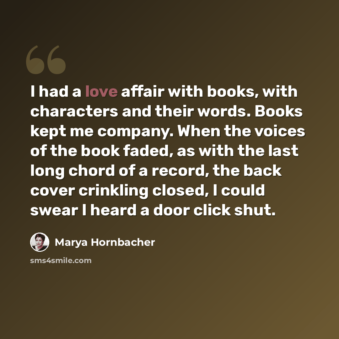 “I had a love affair with books, with characters and their words. Books kept me company. When the voices of the book faded, as with the last long chord of a record, the back cover crinkling closed, I could swear I heard a door click shut.” quote by Marya Hornbacher
