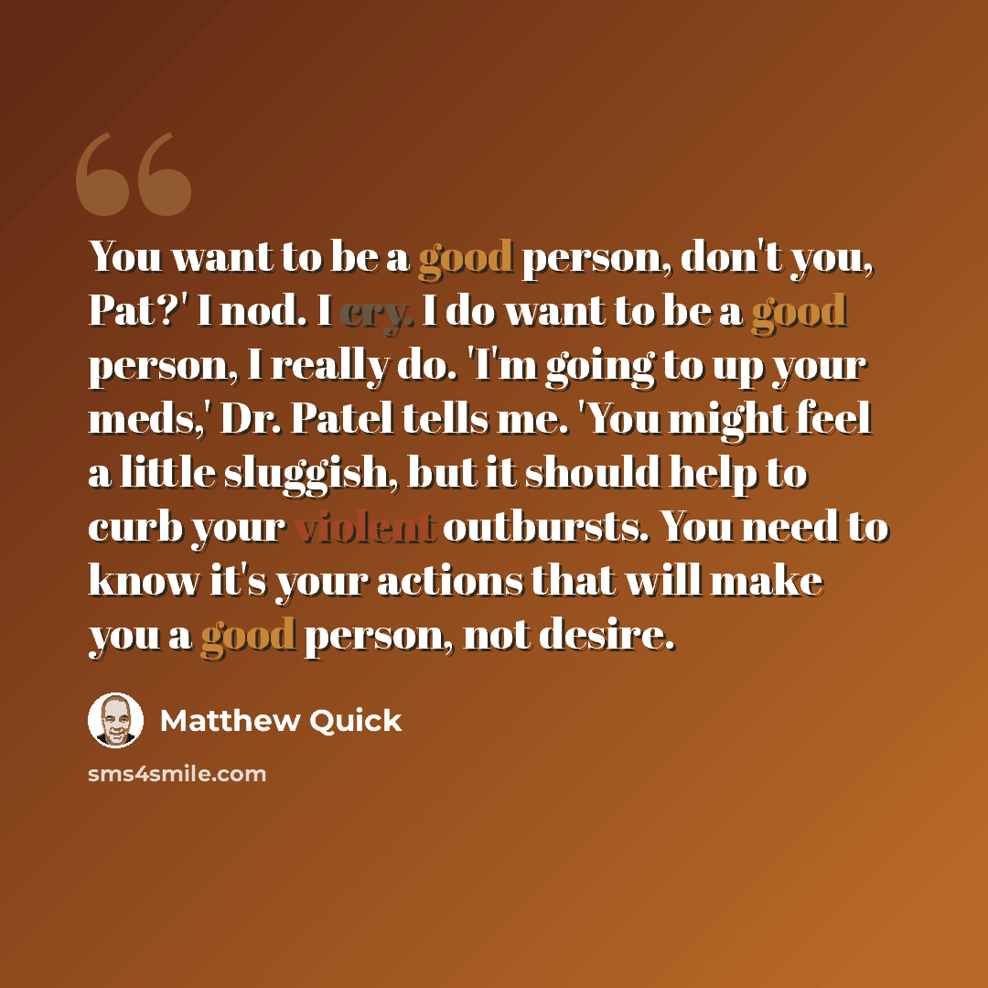 “You want to be a good person, don't you, Pat?' I nod. I cry. I do want to be a good person, I really do. 'I'm going to up your meds,' Dr. Patel tells me. 'You might feel a little sluggish, but it should help to curb your violent outbursts. You need to know it's your actions that will make you a…” quote by Matthew Quick