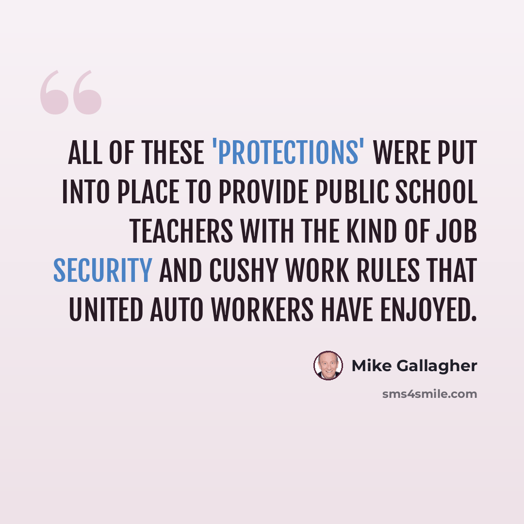 “All of these 'protections' were put into place to provide public school teachers with the kind of job security and cushy work rules that United Auto Workers have enjoyed.” quote by Mike Gallagher