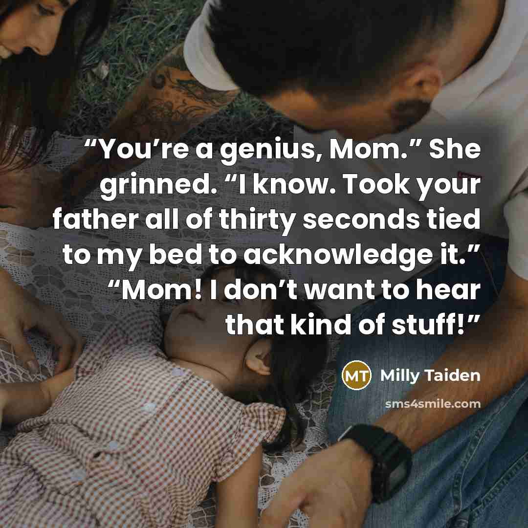 “You’re a genius, Mom.” She grinned. “I know. Took your father all of thirty seconds tied to my bed to acknowledge it.” “Mom! I don’t want to hear that kind of stuff!” quote by Milly Taiden