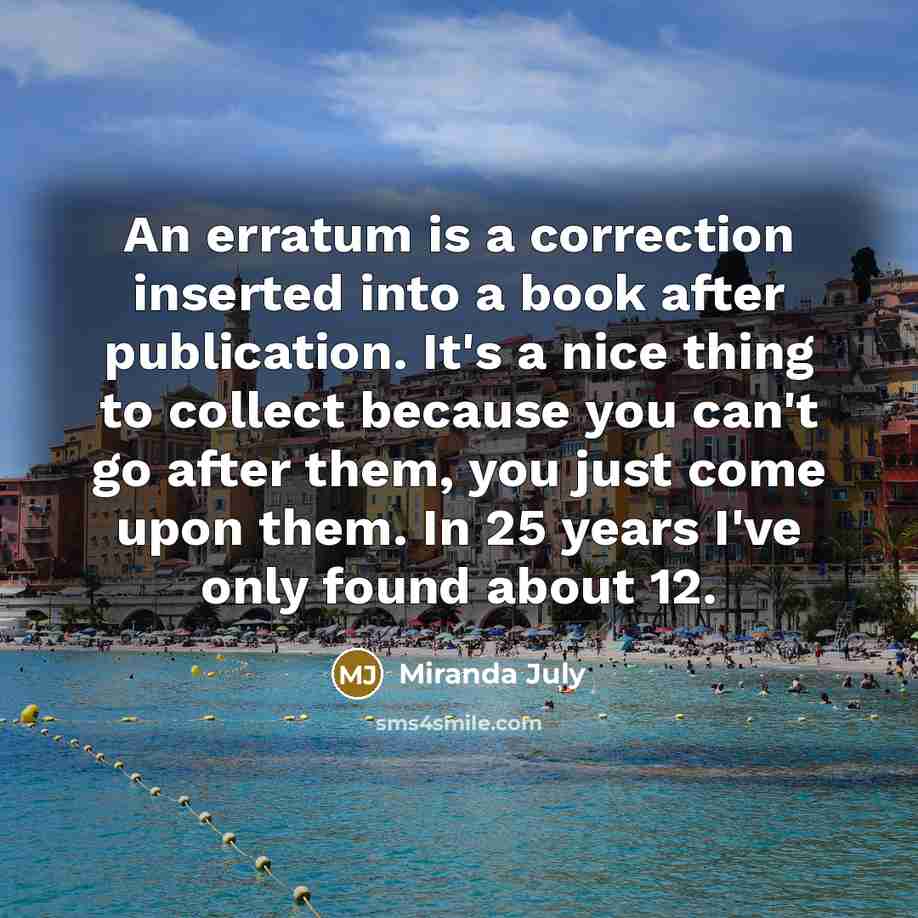 “An erratum is a correction inserted into a book after publication. It's a nice thing to collect because you can't go after them, you just come upon them. In 25 years I've only found about 12.” quote by Miranda July