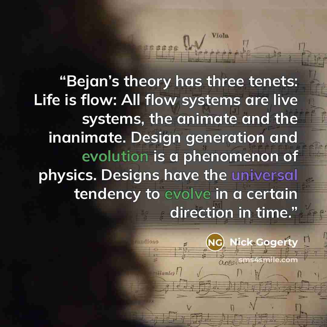 “Bejan’s theory has three tenets: Life is flow: All flow systems are live systems, the animate and the inanimate. Design generation and evolution is a phenomenon of physics. Designs have the universal tendency to evolve in a certain direction in time.” quote by Nick Gogerty
