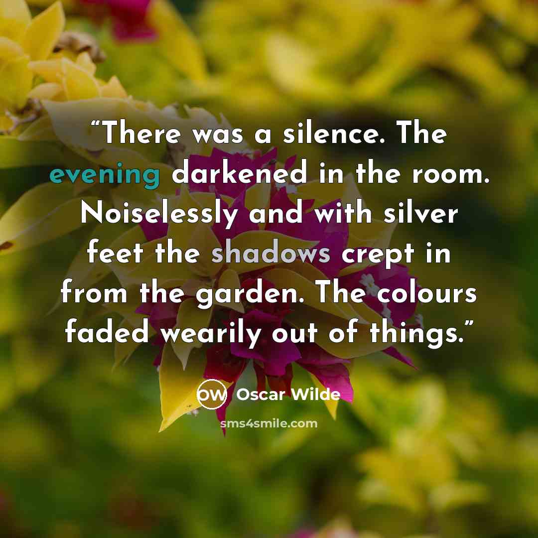 “There was a silence. The evening darkened in the room. Noiselessly and with silver feet the shadows crept in from the garden. The colours faded wearily out of things.” quote by Oscar Wilde