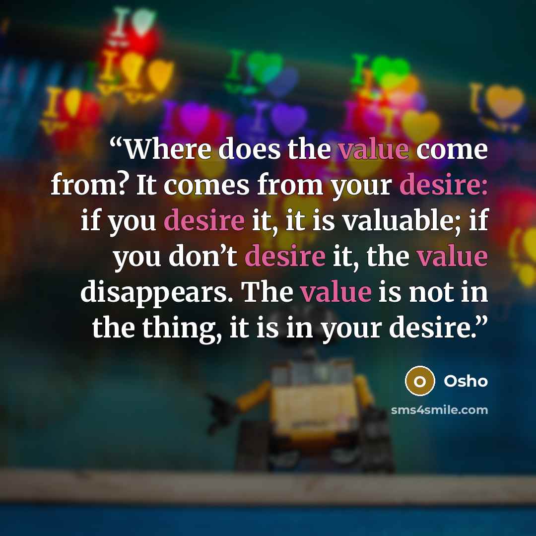 “Where does the value come from? It comes from your desire: if you desire it, it is valuable; if you don’t desire it, the value disappears. The value is not in the thing, it is in your desire.” quote by Osho