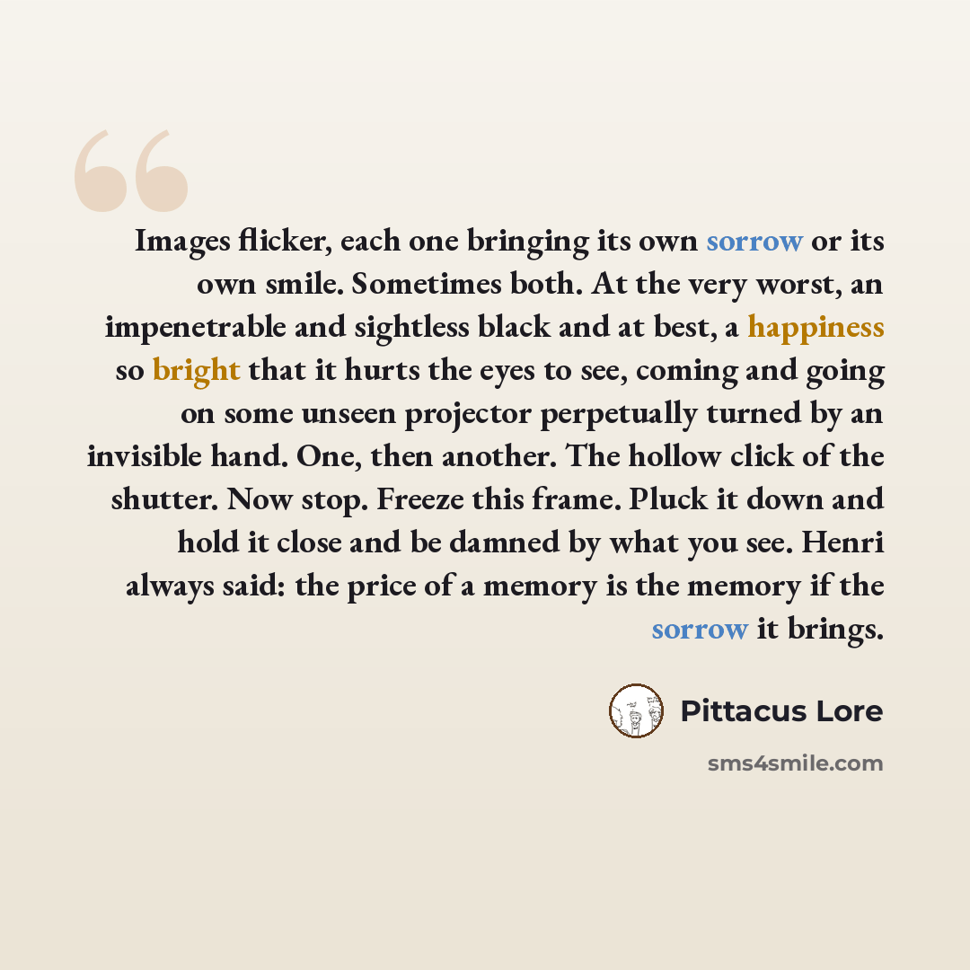 “Images flicker, each one bringing its own sorrow or its own smile. Sometimes both. At the very worst, an impenetrable and sightless black and at best, a happiness so bright that it hurts the eyes to see, coming and going on some unseen projector perpetually turned by an invisible hand. One, then…” quote by Pittacus Lore