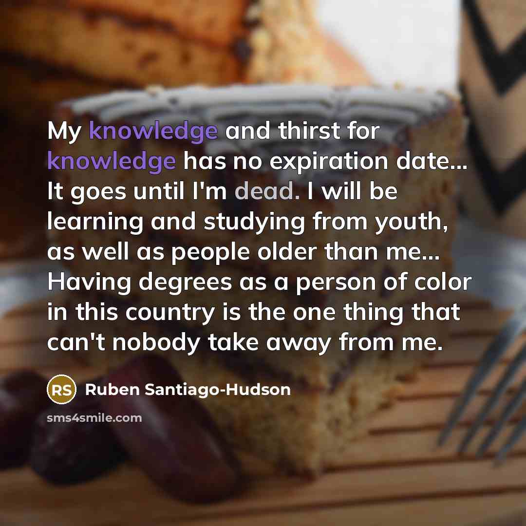 “My knowledge and thirst for knowledge has no expiration date... It goes until I'm dead. I will be learning and studying from youth, as well as people older than me... Having degrees as a person of color in this country is the one thing that can't nobody take away from me.” quote by Ruben Santiago-Hudson