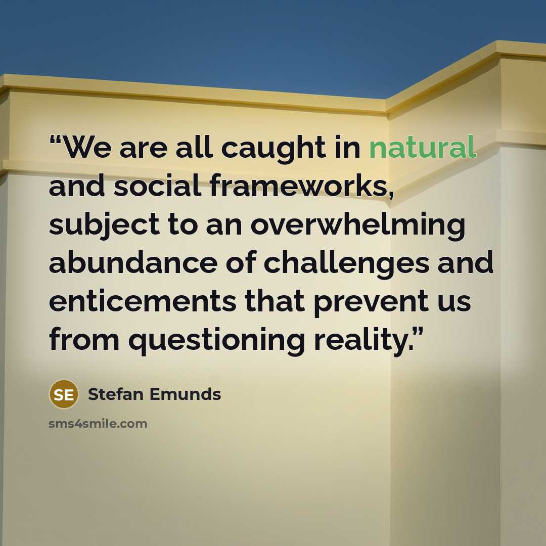“We are all caught in natural and social frameworks, subject to an overwhelming abundance of challenges and enticements that prevent us from questioning reality.” quote by Stefan Emunds