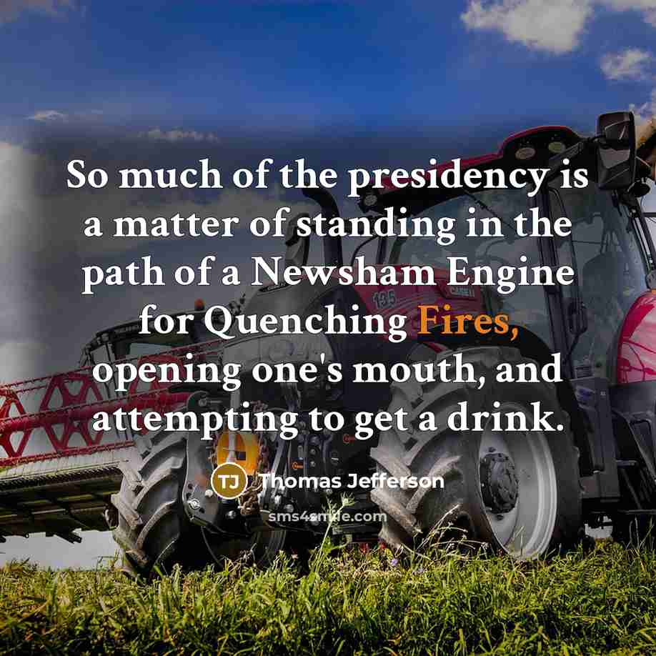 “So much of the presidency is a matter of standing in the path of a Newsham Engine for Quenching Fires, opening one's mouth, and attempting to get a drink.” quote by Thomas Jefferson