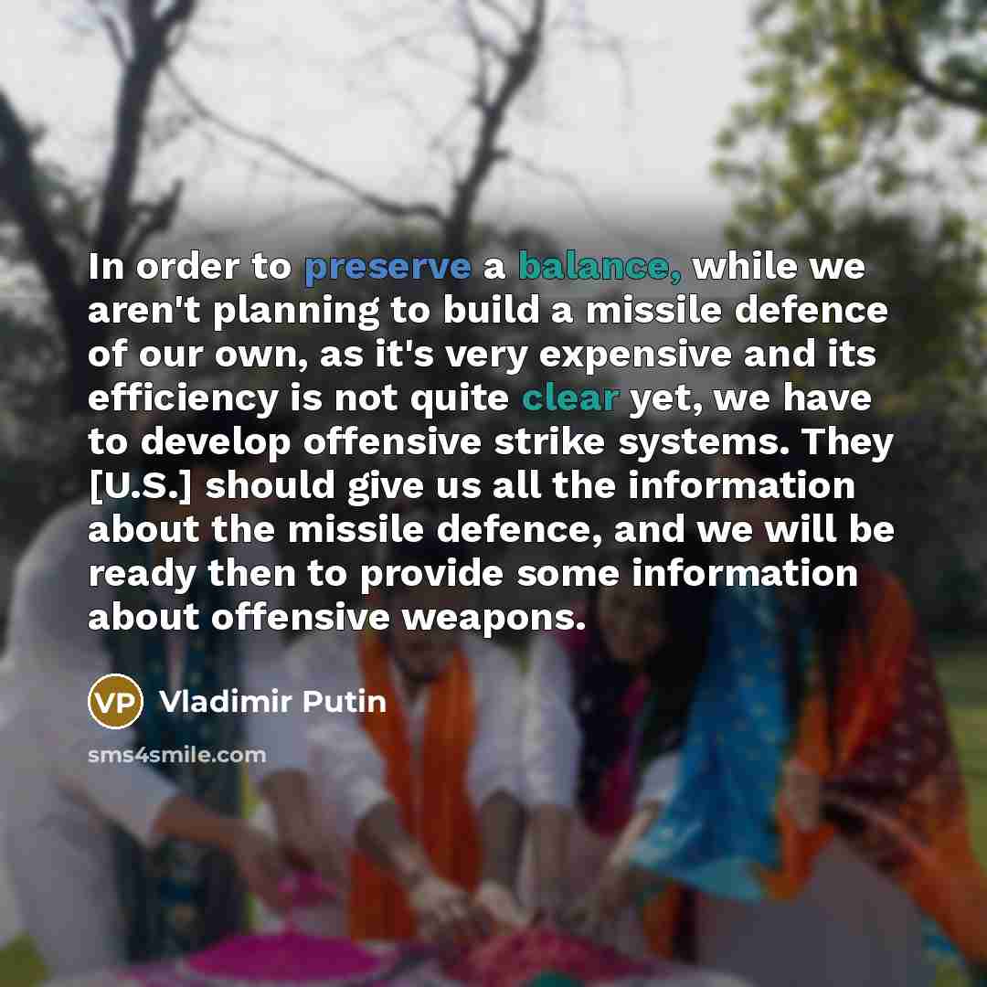 “In order to preserve a balance, while we aren't planning to build a missile defence of our own, as it's very expensive and its efficiency is not quite clear yet, we have to develop offensive strike systems. They [U.S.] should give us all the information about the missile defence, and we will be…” quote by Vladimir Putin