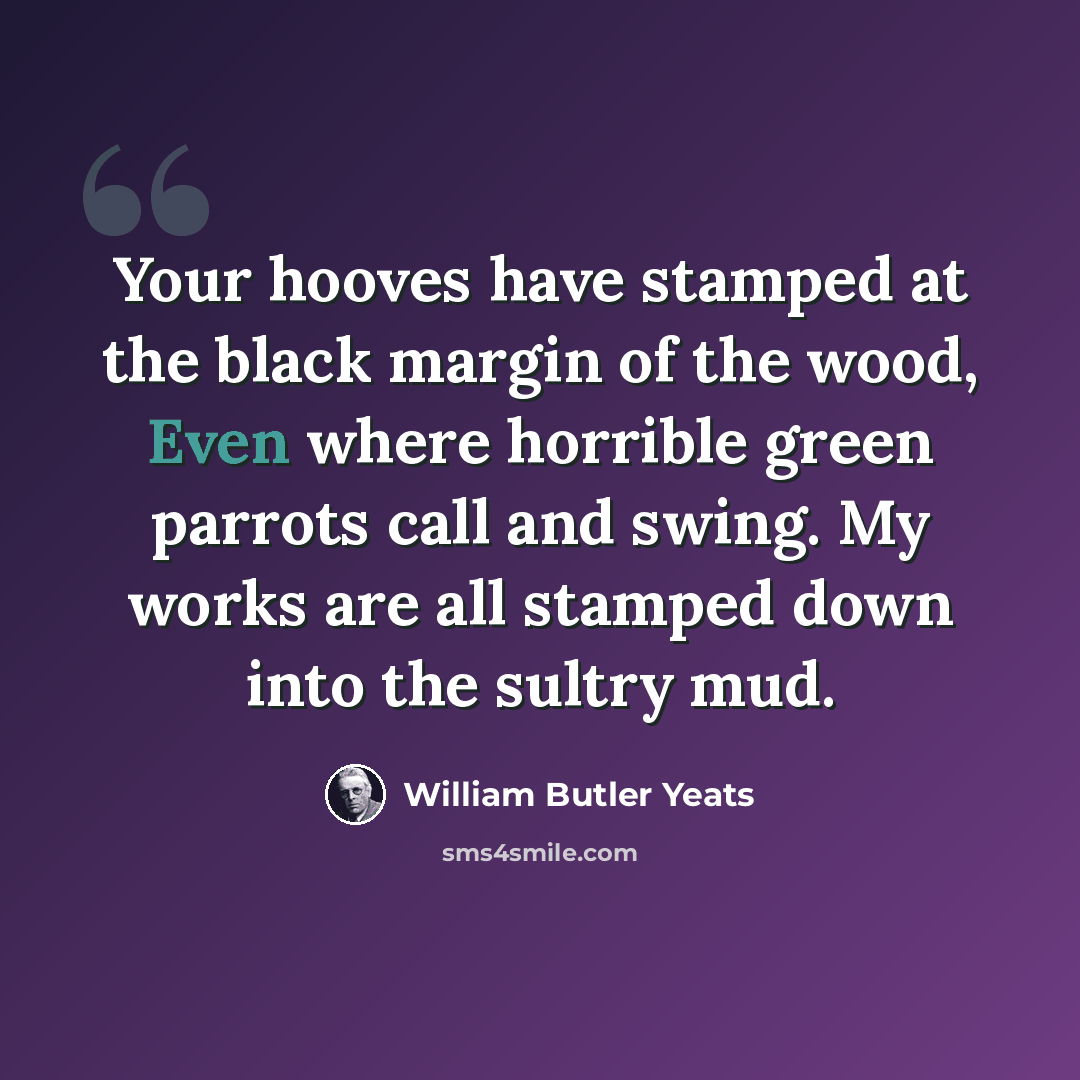 “Your hooves have stamped at the black margin of the wood, Even where horrible green parrots call and swing. My works are all stamped down into the sultry mud.” quote by William Butler Yeats