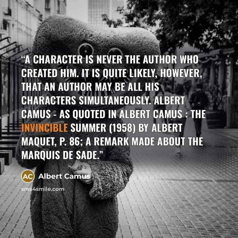 “A character is never the author who created him. It is quite likely, however, that an author may be all his characters simultaneously. Albert Camus - As quoted in Albert Camus : The Invincible Summer (1958) by Albert Maquet, p. 86; a remark made about the Marquis de Sade.” quote by Albert Camus