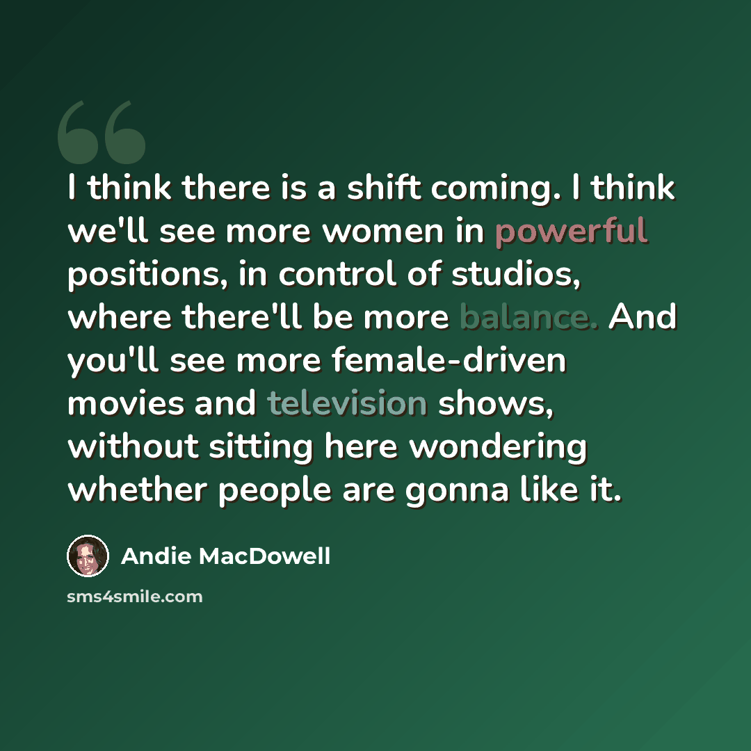 “I think there is a shift coming. I think we'll see more women in powerful positions, in control of studios, where there'll be more balance. And you'll see more female-driven movies and television shows, without sitting here wondering whether people are gonna like it.” quote by Andie MacDowell