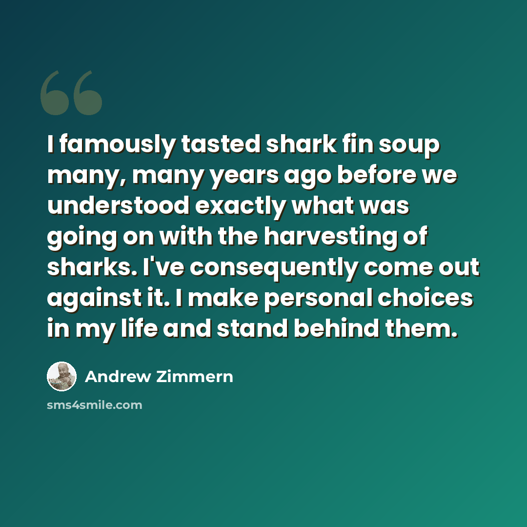 “I famously tasted shark fin soup many, many years ago before we understood exactly what was going on with the harvesting of sharks. I've consequently come out against it. I make personal choices in my life and stand behind them.” quote by Andrew Zimmern