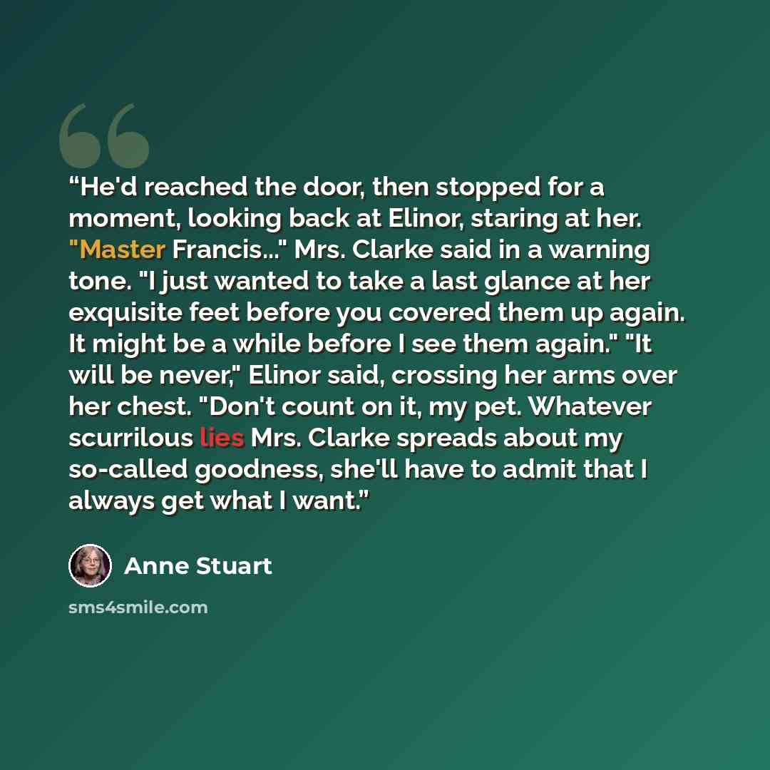 “He'd reached the door, then stopped for a moment, looking back at Elinor, staring at her. "Master Francis..." Mrs. Clarke said in a warning tone. "I just wanted to take a last glance at her exquisite feet before you covered them up again. It might be a while before I see them again." "It will be…” quote by Anne Stuart