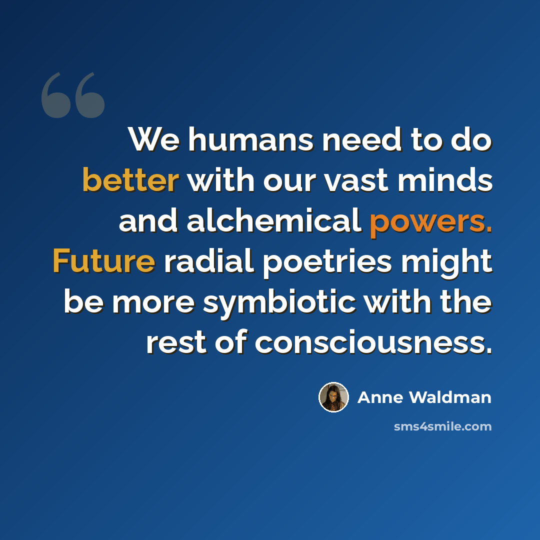“We humans need to do better with our vast minds and alchemical powers. Future radial poetries might be more symbiotic with the rest of consciousness.” quote by Anne Waldman