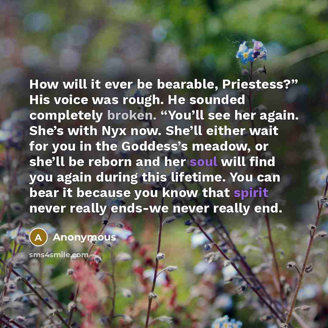 “How will it ever be bearable, Priestess?” His voice was rough. He sounded completely broken. “You’ll see her again. She’s with Nyx now. She’ll either wait for you in the Goddess’s meadow, or she’ll be reborn and her soul will find you again during this lifetime. You can bear it because you know…” quote by Anonymous