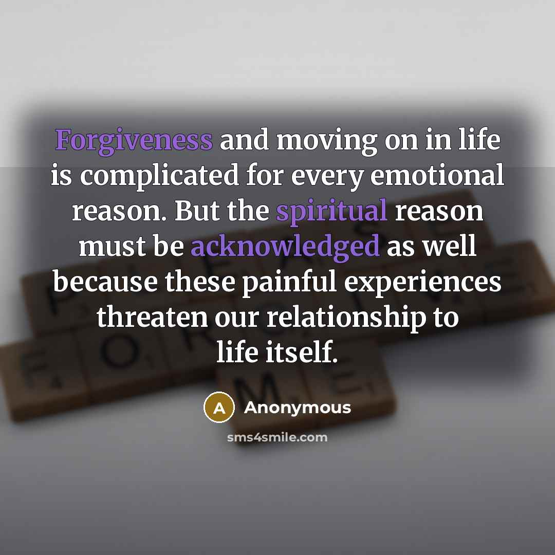 “Forgiveness and moving on in life is complicated for every emotional reason. But the spiritual reason must be acknowledged as well because these painful experiences threaten our relationship to life itself.” quote by Anonymous