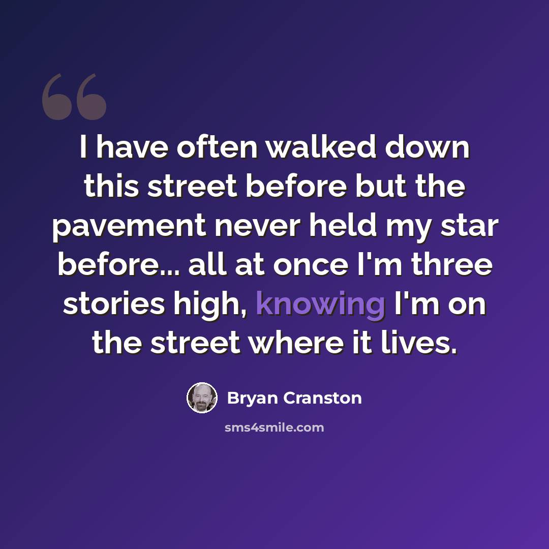 “I have often walked down this street before but the pavement never held my star before... all at once I'm three stories high, knowing I'm on the street where it lives.” quote by Bryan Cranston