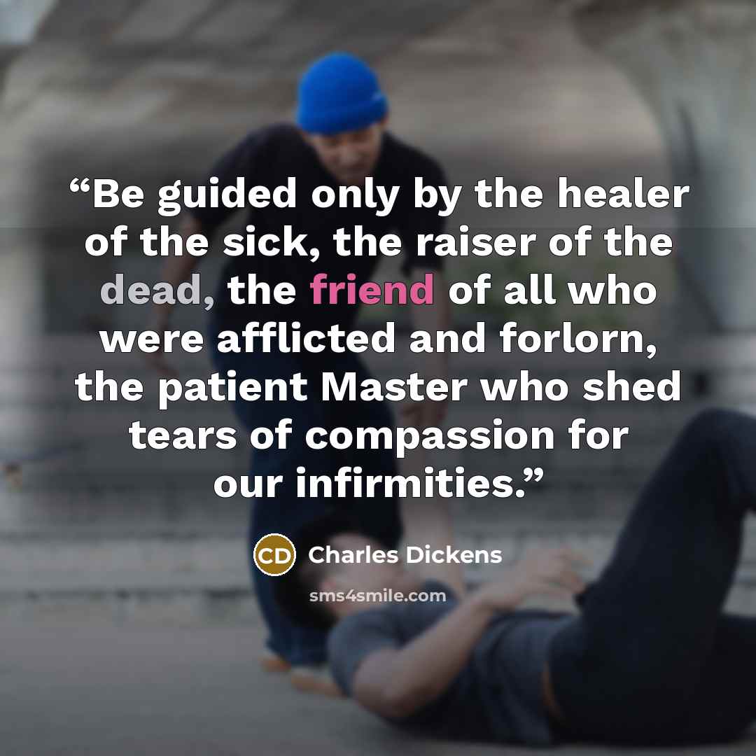 “Be guided only by the healer of the sick, the raiser of the dead, the friend of all who were afflicted and forlorn, the patient Master who shed tears of compassion for our infirmities.” quote by Charles Dickens