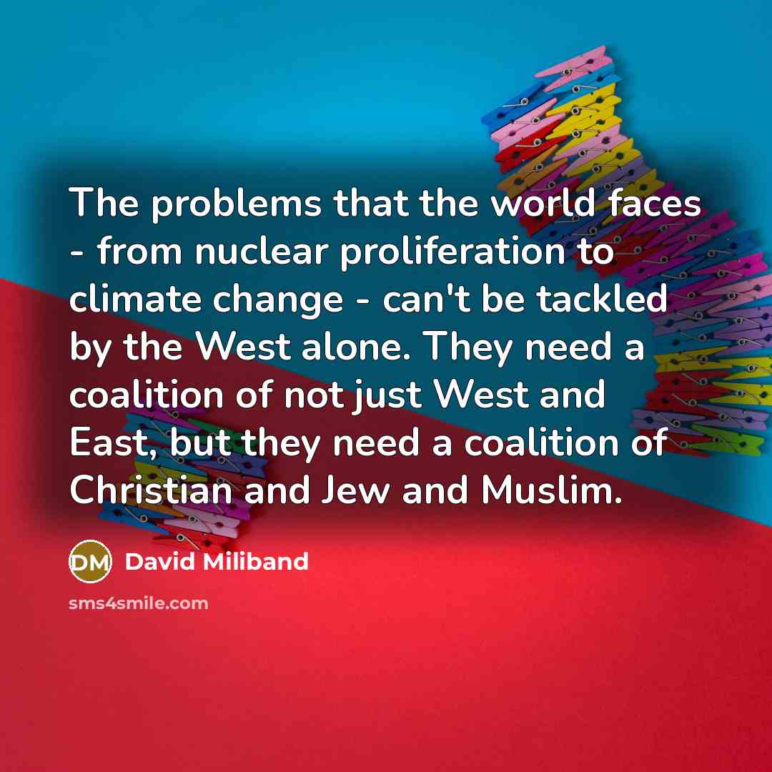 “The problems that the world faces - from nuclear proliferation to climate change - can't be tackled by the West alone. They need a coalition of not just West and East, but they need a coalition of Christian and Jew and Muslim.” quote by David Miliband