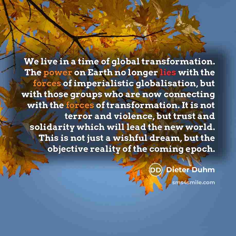 “We live in a time of global transformation. The power on Earth no longer lies with the forces of imperialistic globalisation, but with those groups who are now connecting with the forces of transformation. It is not terror and violence, but trust and solidarity which will lead the new world. This…” quote by Dieter Duhm