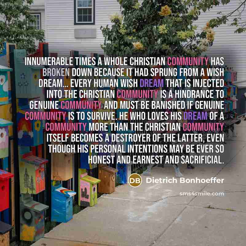 “Innumerable times a whole Christian community has broken down because it had sprung from a wish dream… Every human wish dream that is injected into the Christian community is a hindrance to genuine community and must be banished if genuine community is to survive. He who loves his dream of a…” quote by Dietrich Bonhoeffer