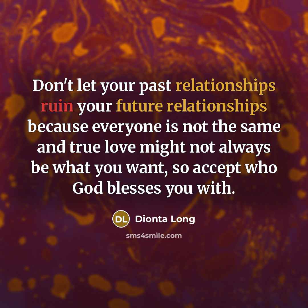 “Don't let your past relationships ruin your future relationships because everyone is not the same and true love might not always be what you want, so accept who God blesses you with.” quote by Dionta Long