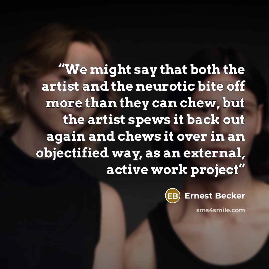 “We might say that both the artist and the neurotic bite off more than they can chew, but the artist spews it back out again and chews it over in an objectified way, as an external, active work project” quote by Ernest Becker