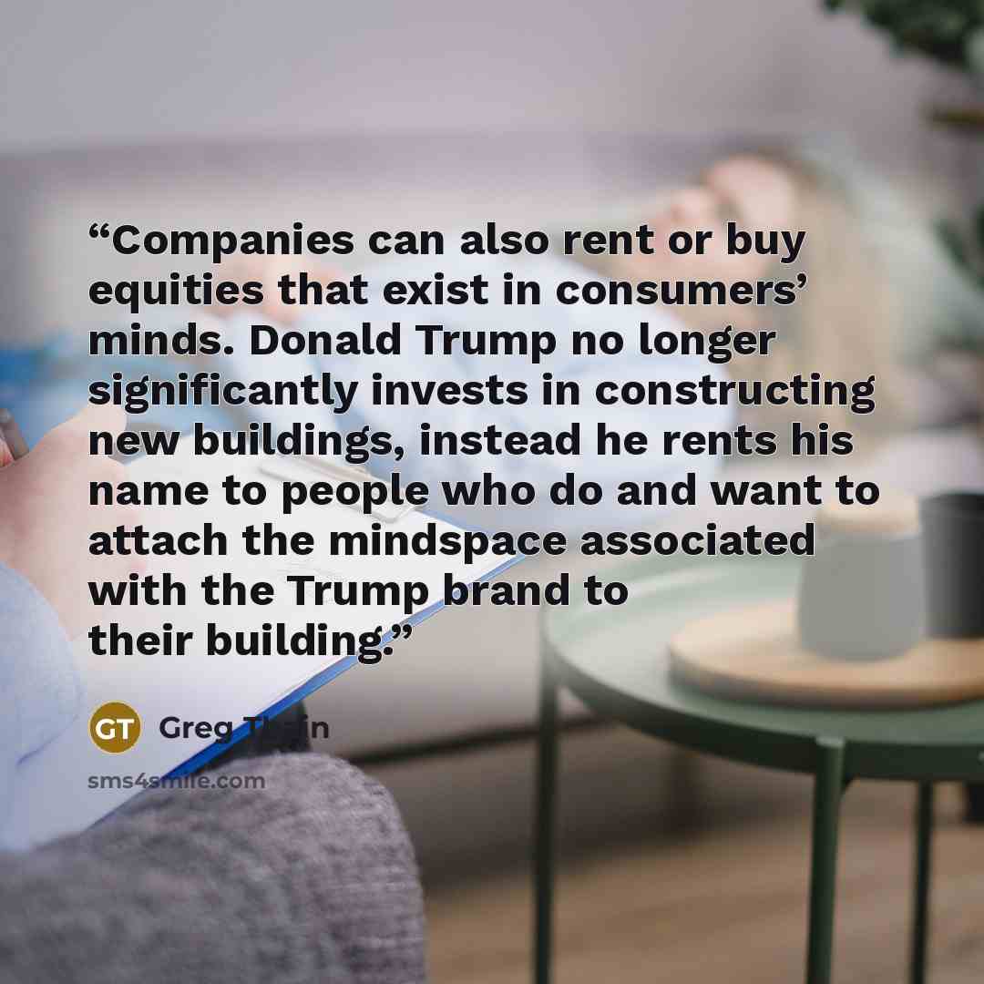 “Companies can also rent or buy equities that exist in consumers’ minds. Donald Trump no longer significantly invests in constructing new buildings, instead he rents his name to people who do and want to attach the mindspace associated with the Trump brand to their building.” quote by Greg Thain
