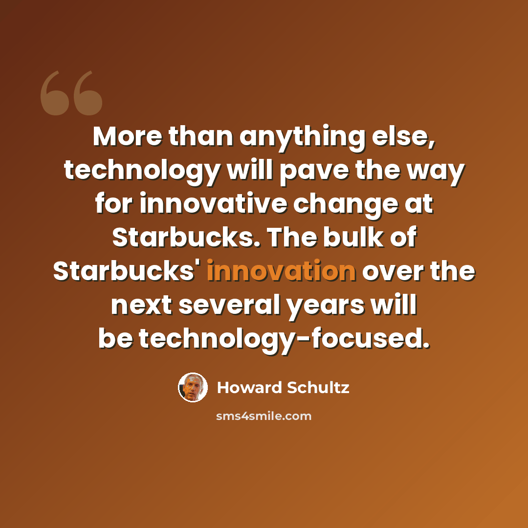 “More than anything else, technology will pave the way for innovative change at Starbucks. The bulk of Starbucks' innovation over the next several years will be technology-focused.” quote by Howard Schultz