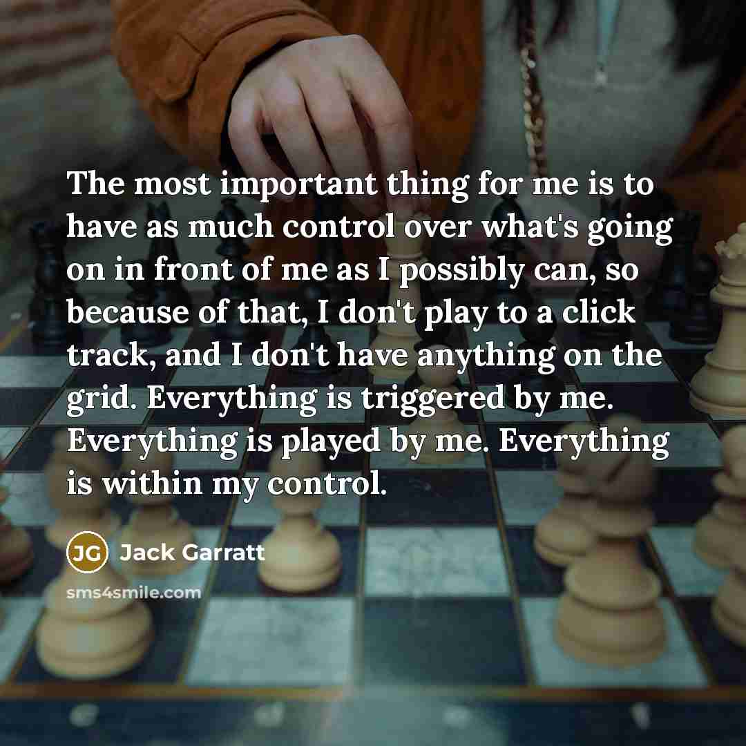“The most important thing for me is to have as much control over what's going on in front of me as I possibly can, so because of that, I don't play to a click track, and I don't have anything on the grid. Everything is triggered by me. Everything is played by me. Everything is within my control.” quote by Jack Garratt