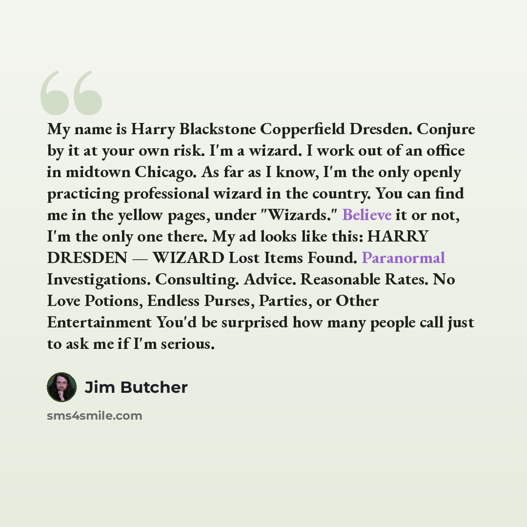 “My name is Harry Blackstone Copperfield Dresden. Conjure by it at your own risk. I'm a wizard. I work out of an office in midtown Chicago. As far as I know, I'm the only openly practicing professional wizard in the country. You can find me in the yellow pages, under "Wizards." Believe it or not…” quote by Jim Butcher