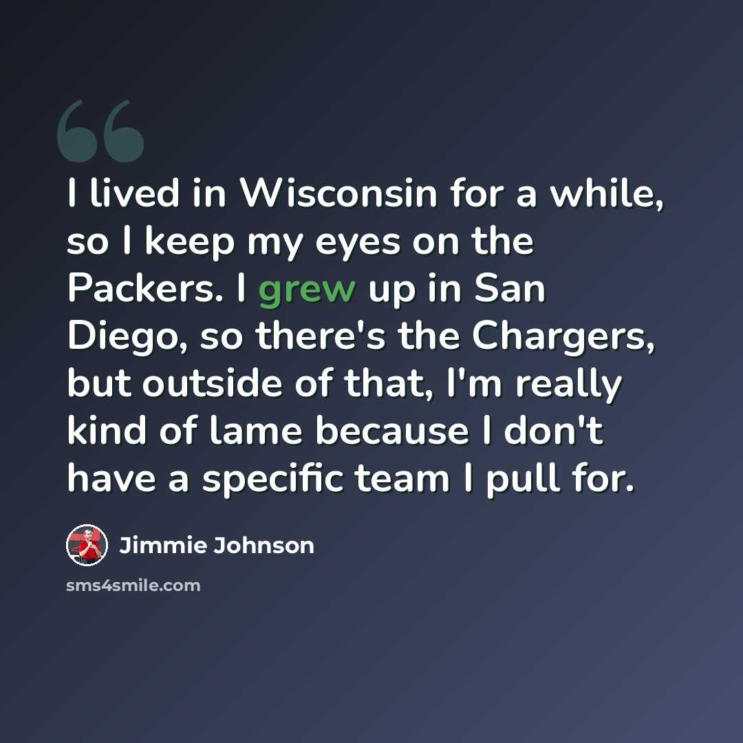 “I lived in Wisconsin for a while, so I keep my eyes on the Packers. I grew up in San Diego, so there's the Chargers, but outside of that, I'm really kind of lame because I don't have a specific team I pull for.” quote by Jimmie Johnson