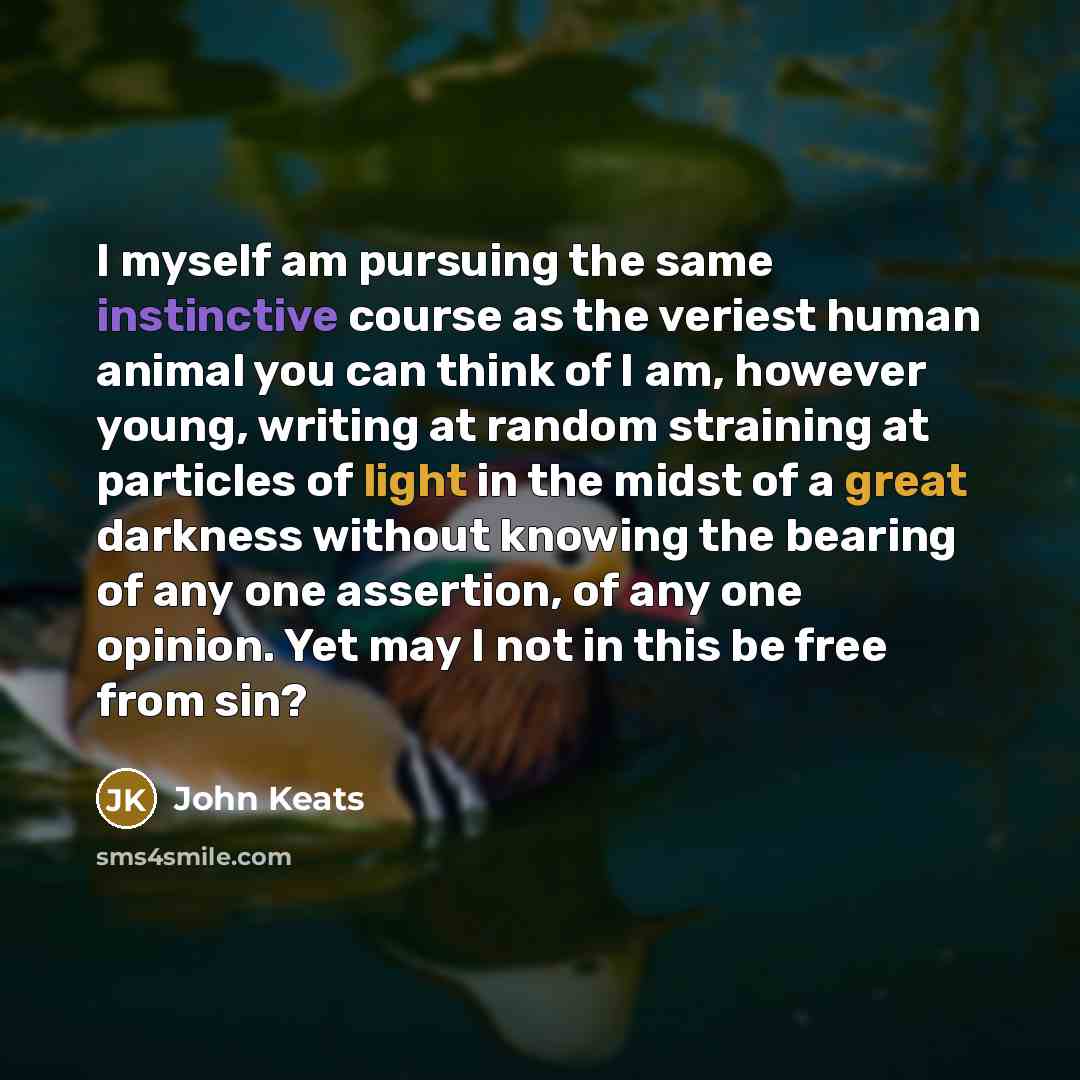 “I myself am pursuing the same instinctive course as the veriest human animal you can think of I am, however young, writing at random straining at particles of light in the midst of a great darkness without knowing the bearing of any one assertion, of any one opinion. Yet may I not in this be free…” quote by John Keats