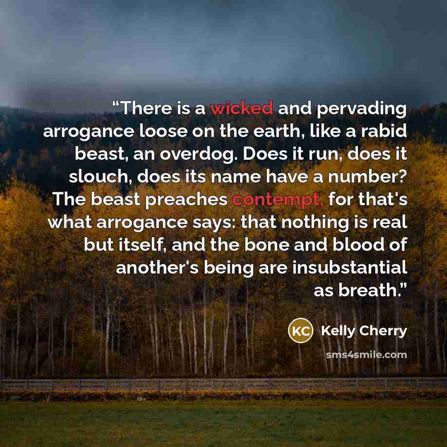 “There is a wicked and pervading arrogance loose on the earth, like a rabid beast, an overdog. Does it run, does it slouch, does its name have a number? The beast preaches contempt, for that's what arrogance says: that nothing is real but itself, and the bone and blood of another's being are…” quote by Kelly Cherry