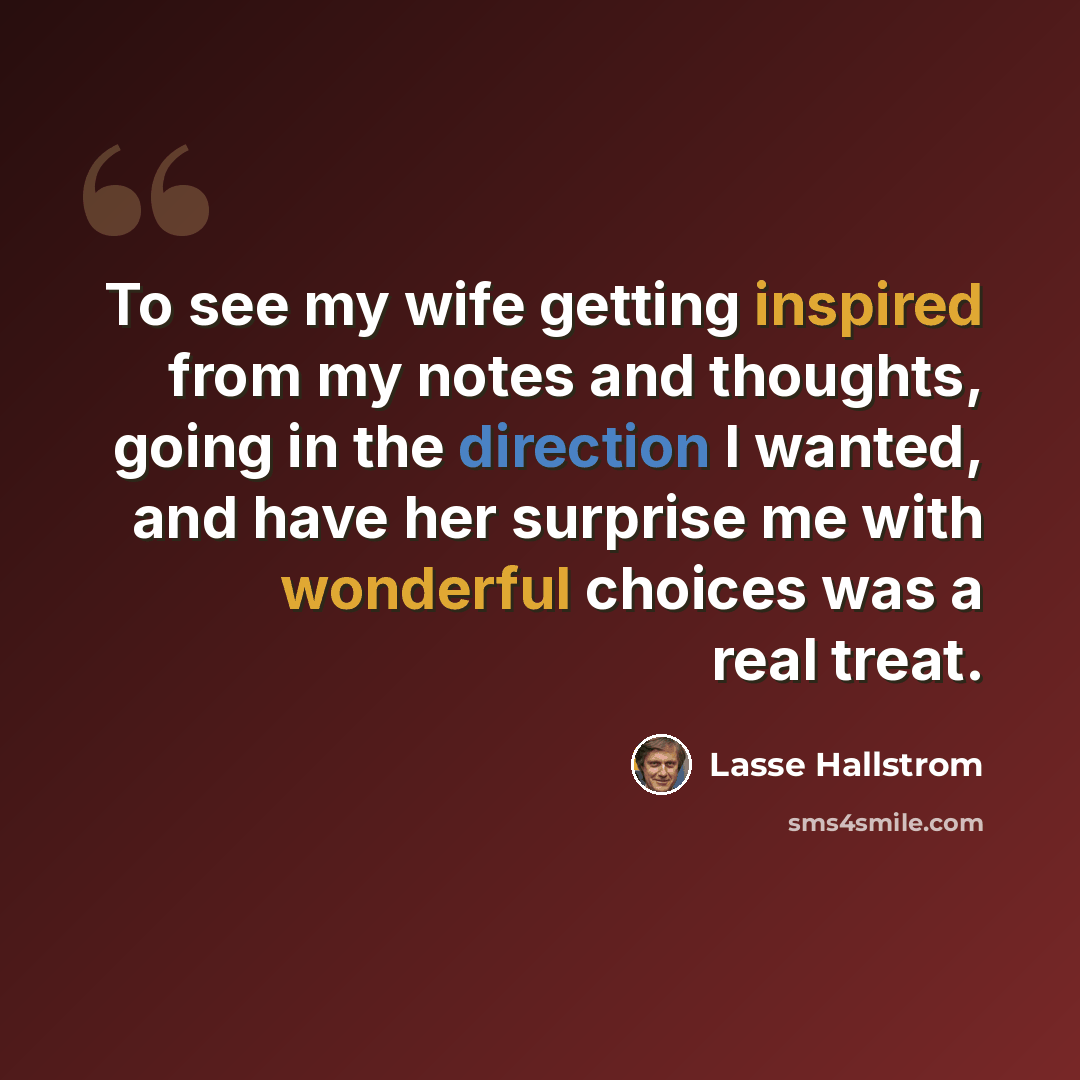 “To see my wife getting inspired from my notes and thoughts, going in the direction I wanted, and have her surprise me with wonderful choices was a real treat.” quote by Lasse Hallstrom