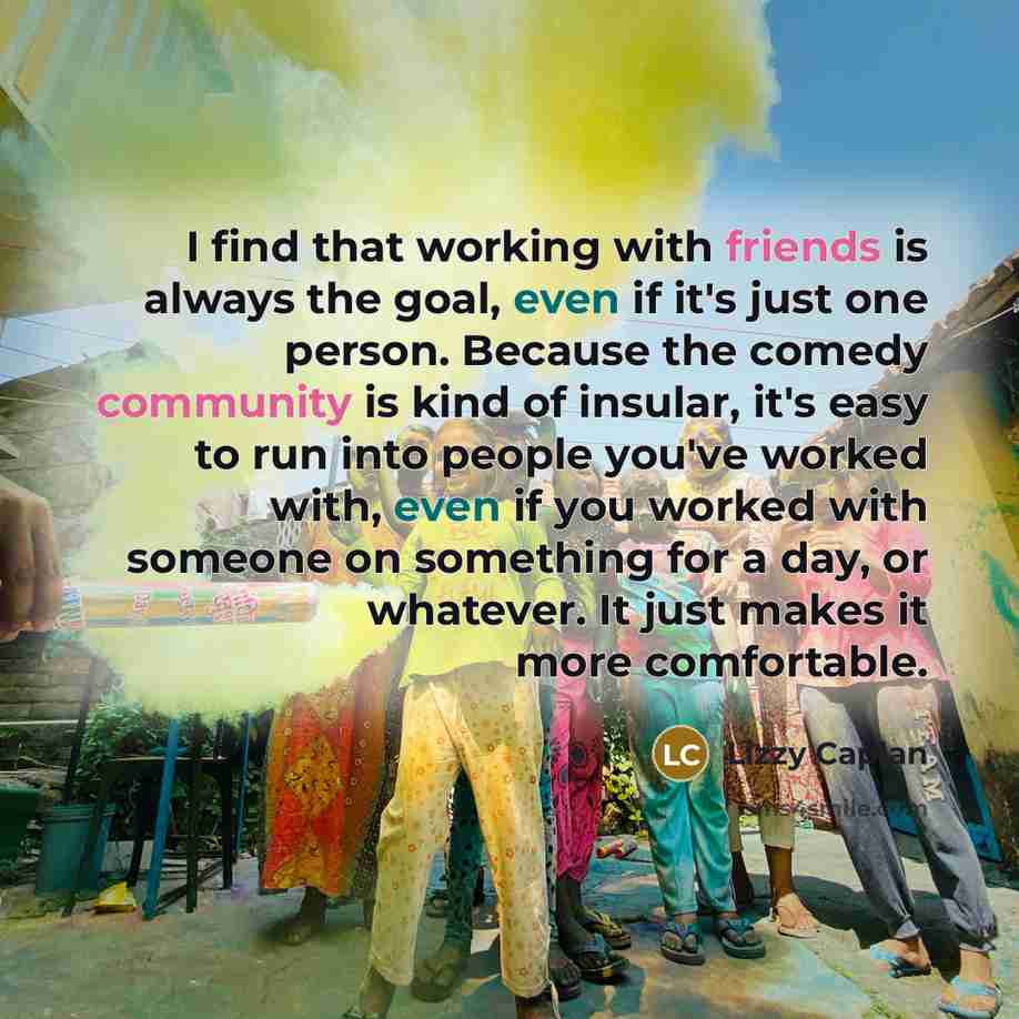 “I find that working with friends is always the goal, even if it's just one person. Because the comedy community is kind of insular, it's easy to run into people you've worked with, even if you worked with someone on something for a day, or whatever. It just makes it more comfortable.” quote by Lizzy Caplan