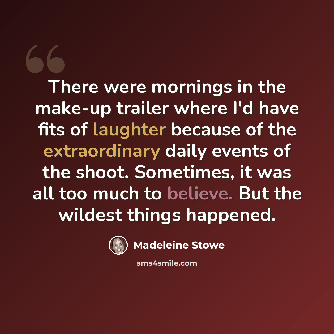 “There were mornings in the make-up trailer where I'd have fits of laughter because of the extraordinary daily events of the shoot. Sometimes, it was all too much to believe. But the wildest things happened.” quote by Madeleine Stowe