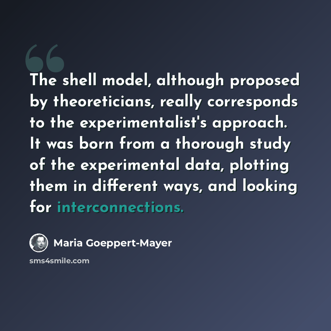 “The shell model, although proposed by theoreticians, really corresponds to the experimentalist's approach. It was born from a thorough study of the experimental data, plotting them in different ways, and looking for interconnections.” quote by Maria Goeppert-Mayer