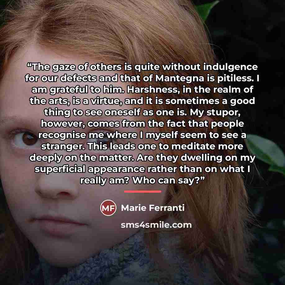 “The gaze of others is quite without indulgence for our defects and that of Mantegna is pitiless. I am grateful to him. Harshness, in the realm of the arts, is a virtue, and it is sometimes a good thing to see oneself as one is. My stupor, however, comes from the fact that people recognise me where…” quote by Marie Ferranti
