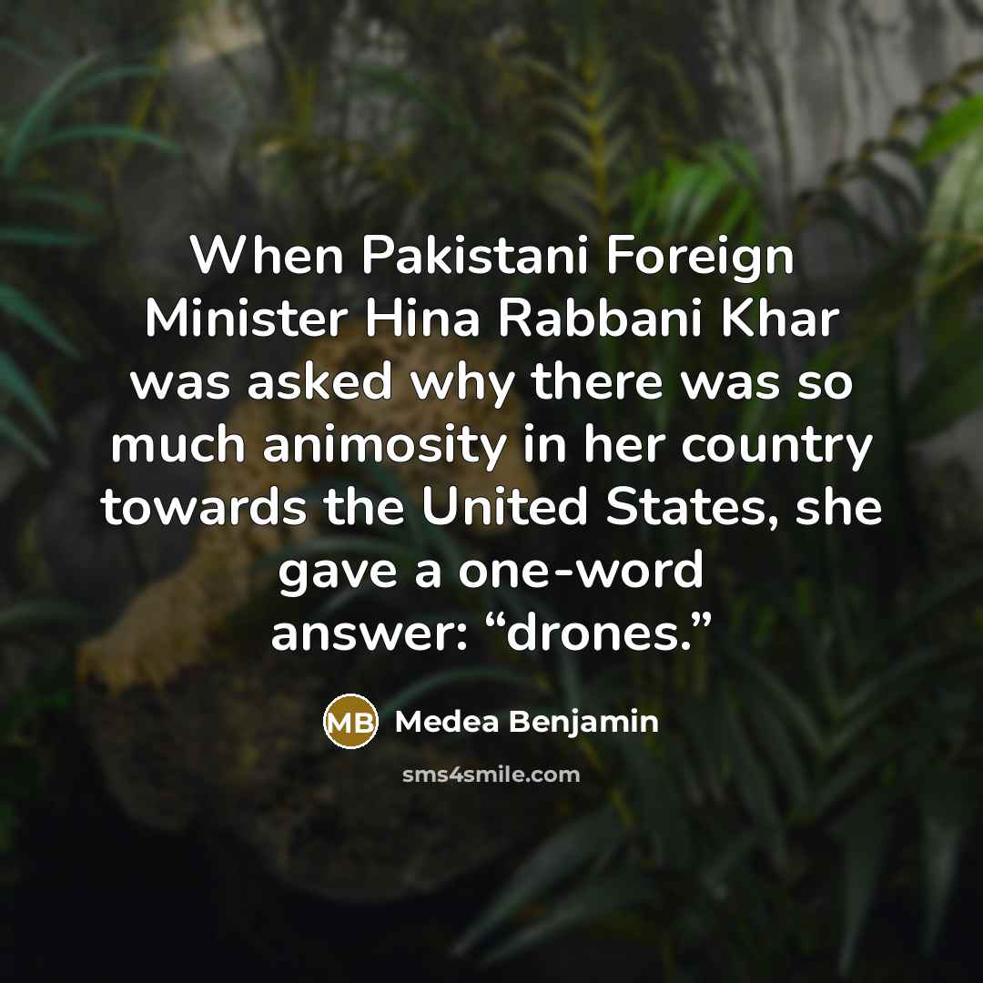 “When Pakistani Foreign Minister Hina Rabbani Khar was asked why there was so much animosity in her country towards the United States, she gave a one-word answer: “drones.”” quote by Medea Benjamin