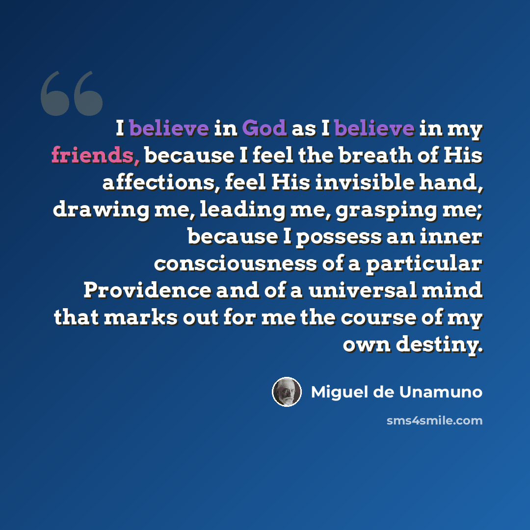 “I believe in God as I believe in my friends, because I feel the breath of His affections, feel His invisible hand, drawing me, leading me, grasping me; because I possess an inner consciousness of a particular Providence and of a universal mind that marks out for me the course of my own destiny.” quote by Miguel de Unamuno