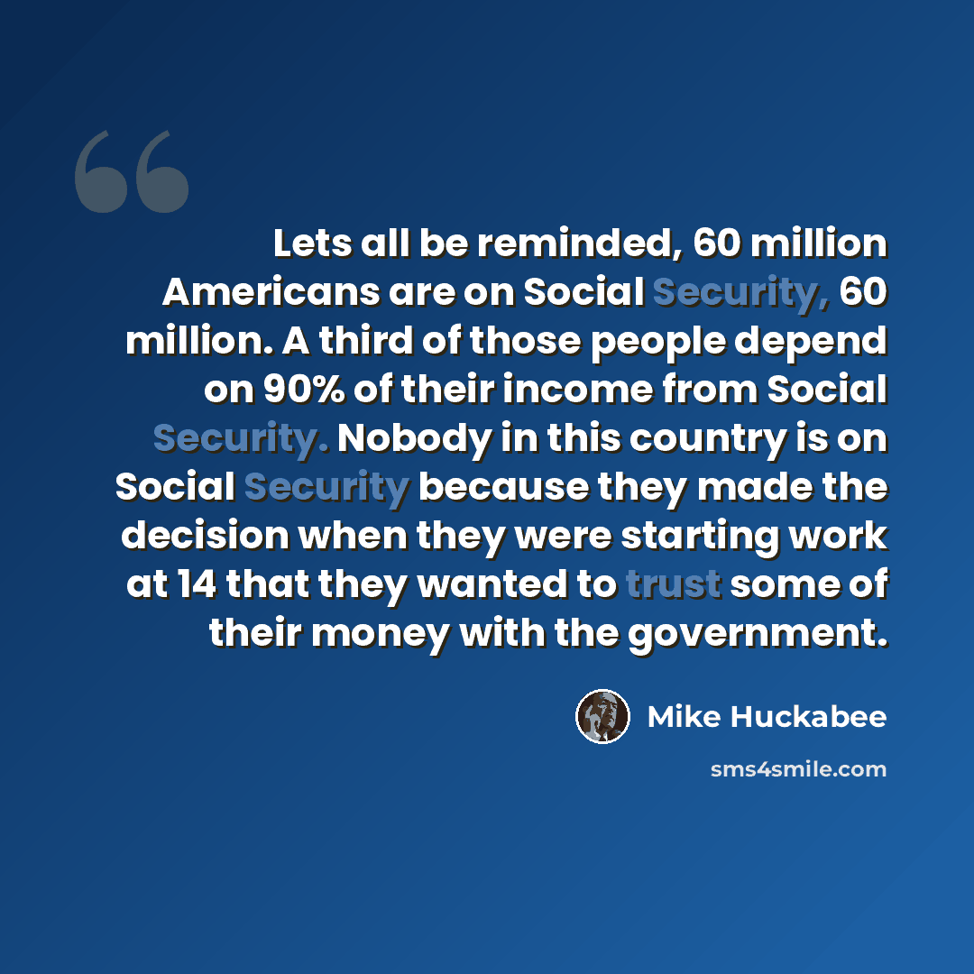 “Lets all be reminded, 60 million Americans are on Social Security, 60 million. A third of those people depend on 90% of their income from Social Security. Nobody in this country is on Social Security because they made the decision when they were starting work at 14 that they wanted to trust some…” quote by Mike Huckabee