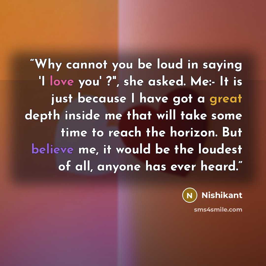 “Why cannot you be loud in saying 'I love you' ?", she asked. Me:- It is just because I have got a great depth inside me that will take some time to reach the horizon. But believe me, it would be the loudest of all, anyone has ever heard.” quote by Nishikant