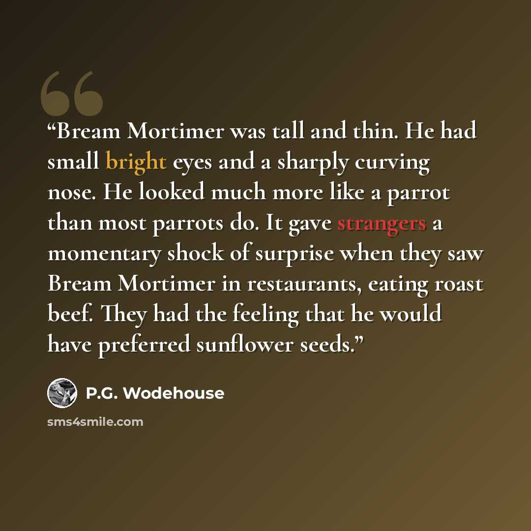 “Bream Mortimer was tall and thin. He had small bright eyes and a sharply curving nose. He looked much more like a parrot than most parrots do. It gave strangers a momentary shock of surprise when they saw Bream Mortimer in restaurants, eating roast beef. They had the feeling that he would have…” quote by P.G. Wodehouse